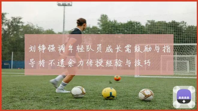 刘铮强调年轻队员成长需鼓励与指导将不遗余力传授经验与技巧
