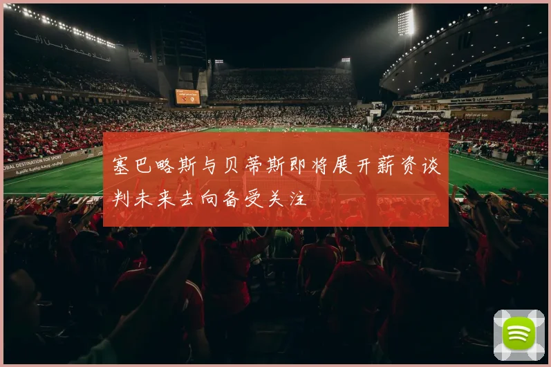 塞巴略斯与贝蒂斯即将展开薪资谈判未来去向备受关注