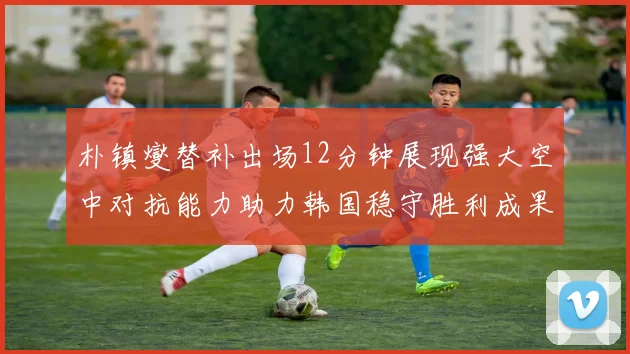 朴镇燮替补出场12分钟展现强大空中对抗能力助力韩国稳守胜利成果