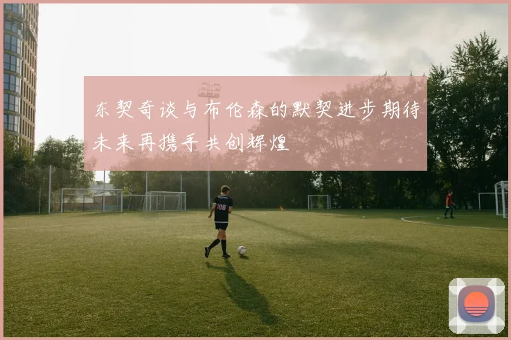 东契奇谈与布伦森的默契进步期待未来再携手共创辉煌