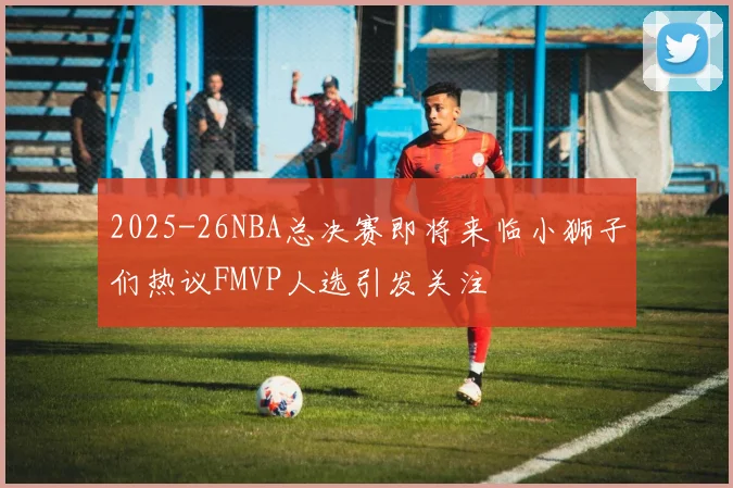 2025-26NBA总决赛即将来临小狮子们热议FMVP人选引发关注