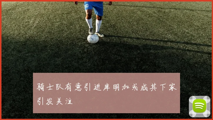 骑士队有意引进库明加或成其下家引发关注