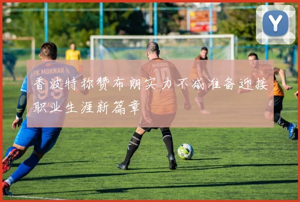 香波特称赞布朗实力不减准备迎接职业生涯新篇章