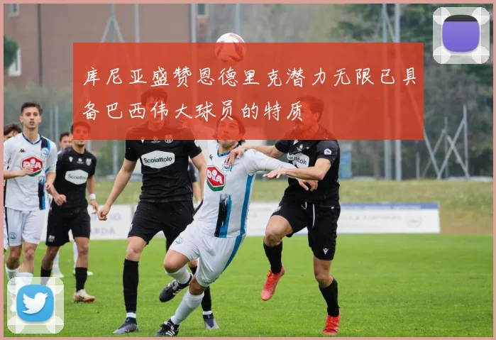 库尼亚盛赞恩德里克潜力无限已具备巴西伟大球员的特质