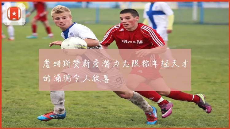 詹姆斯赞新秀潜力无限称年轻天才的涌现令人欣喜